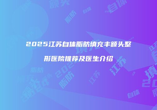 2025江苏自体脂肪填充丰额头整形医院推荐及医生介绍