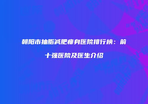 朝阳市抽脂减肥瘦身医院排行榜：前十强医院及医生介绍
