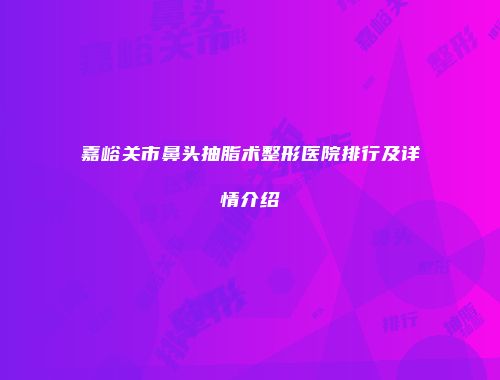 嘉峪关市鼻头抽脂术整形医院排行及详情介绍