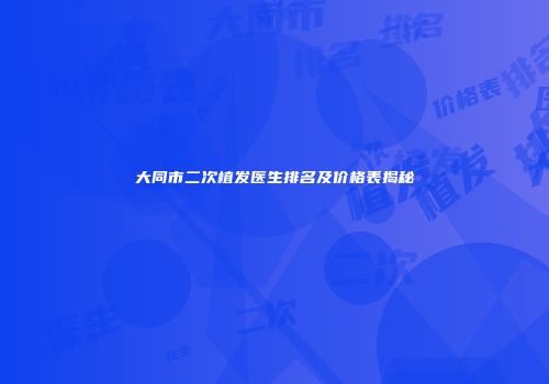 大同市二次植发医生排名及价格表揭秘