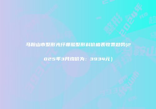 马鞍山市整形光纤瘦脸整形科价格表收费趋势(2025年3月均价为：3934元）