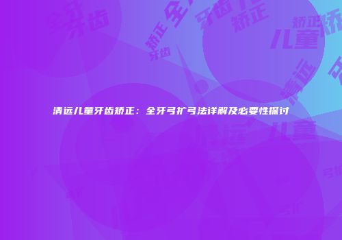 清远儿童牙齿矫正：全牙弓扩弓法详解及必要性探讨