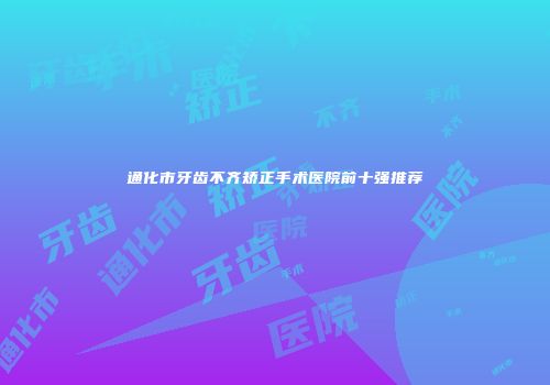 通化市牙齿不齐矫正手术医院前十强推荐