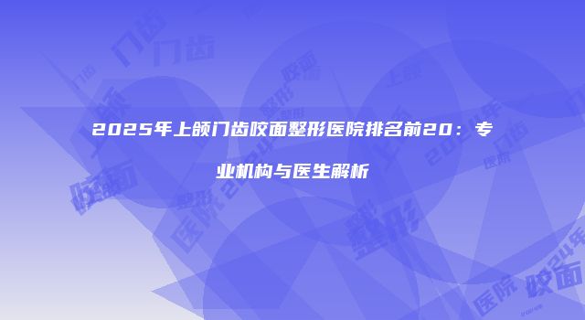 2025年上颌门齿咬面整形医院排名前20：专业机构与医生解析