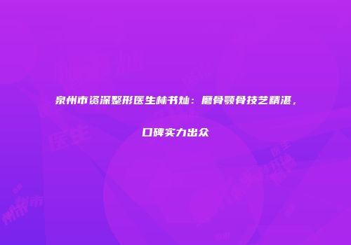 泉州市资深整形医生林书灿：磨骨颚骨技艺精湛，口碑实力出众