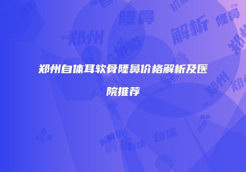 郑州自体耳软骨隆鼻价格解析及医院推荐