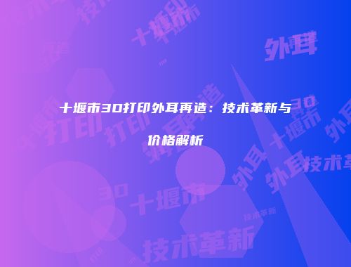 十堰市3D打印外耳再造：技术革新与价格解析