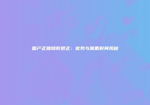 国产正雅隐形矫正：优势与佩戴时间揭秘