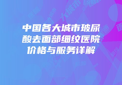 中国各大城市玻尿酸去面部细纹医院价格与服务详解