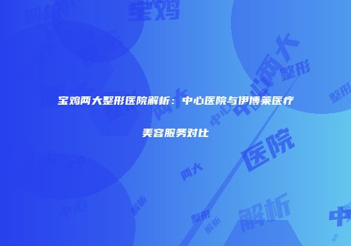 宝鸡两大整形医院解析：中心医院与伊博莱医疗美容服务对比