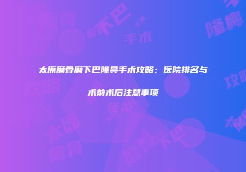 太原磨骨磨下巴隆鼻手术攻略：医院排名与术前术后注意事项