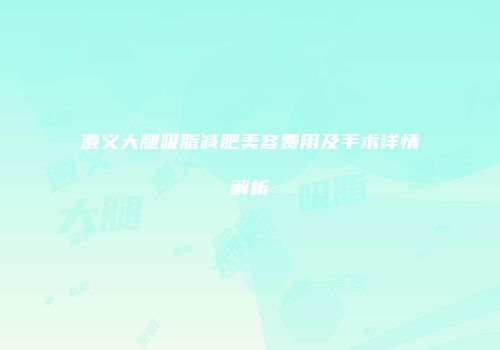 遵义大腿吸脂减肥美容费用及手术详情解析