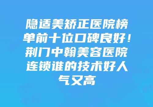 隐适美矫正医院榜单前十位口碑良好！荆门中翰美容医院连锁谁的技术好人气又高