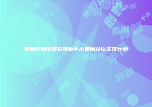 昆明市隐形唇裂修复手术费用及医生排行榜