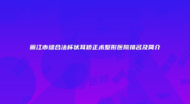 丽江市缝合法杯状耳矫正术整形医院排名及简介