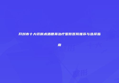 开封市十大切割术酒糟鼻治疗整形医院推荐与选择指南