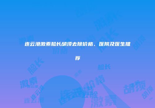 连云港激素脸长胡须去除价格、医院及医生推荐