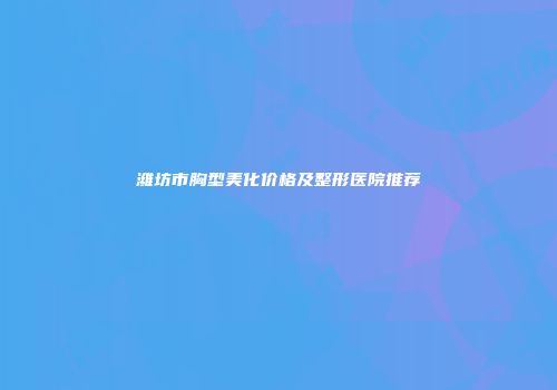 潍坊市胸型美化价格及整形医院推荐