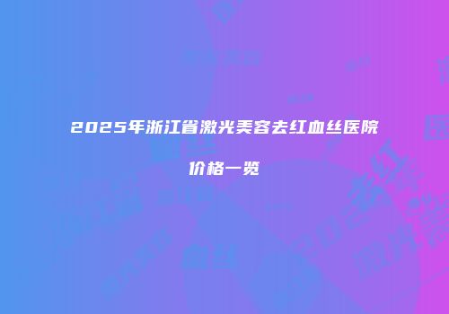 2025年浙江省激光美容去红血丝医院价格一览
