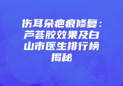 伤耳朵疤痕修复：芦荟胶效果及白山市医生排行榜揭秘