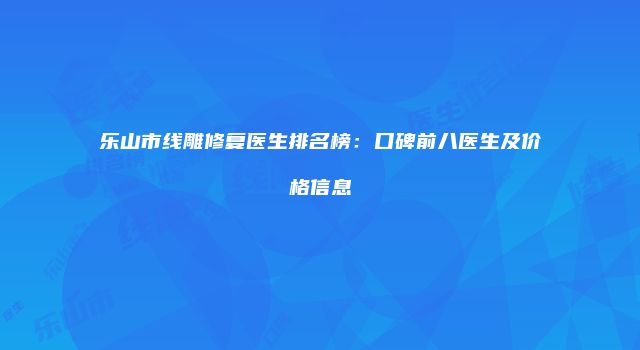 乐山市线雕修复医生排名榜：口碑前八医生及价格信息