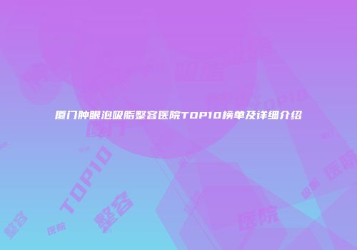 厦门肿眼泡吸脂整容医院TOP10榜单及详细介绍