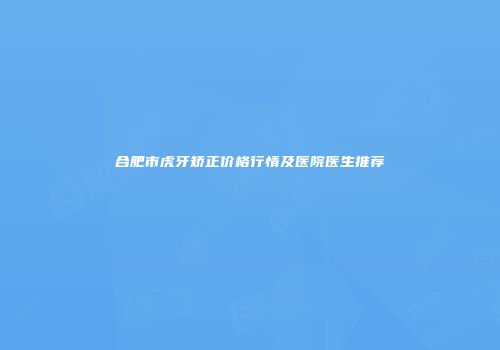 合肥市虎牙矫正价格行情及医院医生推荐