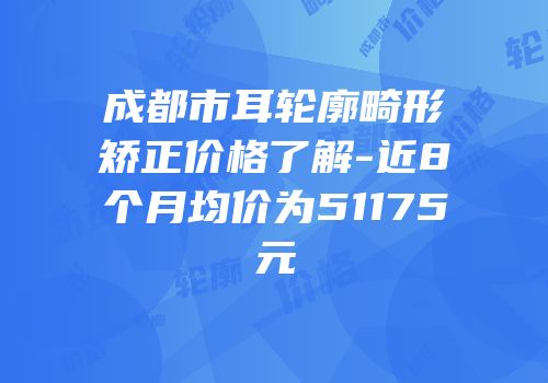 成都市耳轮廓畸形矫正价格了解-近8个月均价为51175元