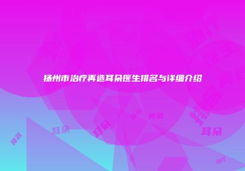 扬州市治疗再造耳朵医生排名与详细介绍