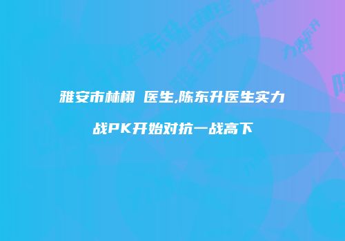 雅安市林栩晹医生,陈东升医生实力战PK开始对抗一战高下
