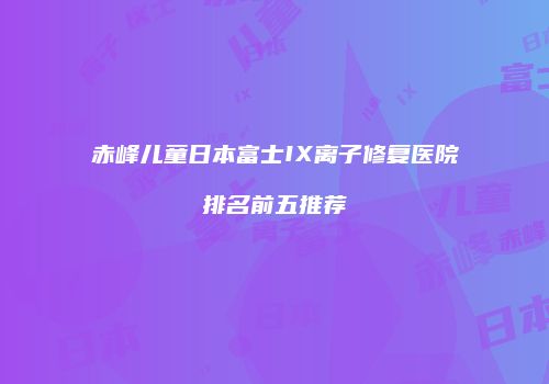 赤峰儿童日本富士IX离子修复医院排名前五推荐