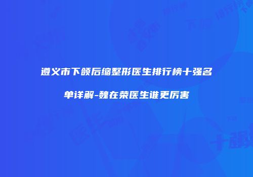 遵义市下颌后缩整形医生排行榜十强名单详解-魏在荣医生谁更厉害