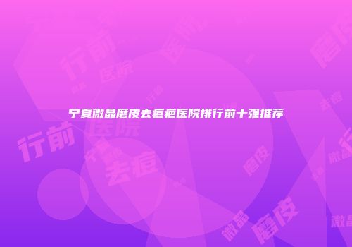 宁夏微晶磨皮去痘疤医院排行前十强推荐