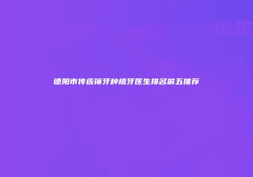 德阳市传统镶牙种植牙医生排名前五推荐