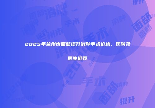 2025年兰州市面部提升消肿手术价格、医院及医生推荐