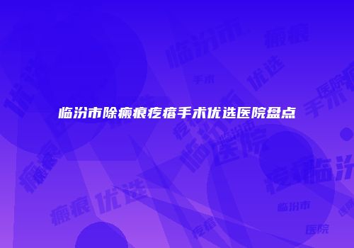 临汾市除瘢痕疙瘩手术优选医院盘点