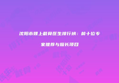 沈阳市髁上截骨医生排行榜：前十位专家推荐与擅长项目