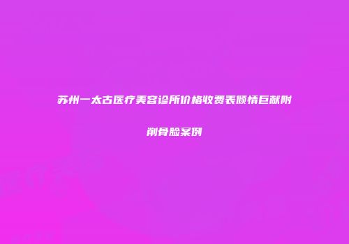 苏州一太古医疗美容诊所价格收费表倾情巨献附削骨脸案例