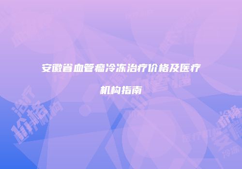 安徽省血管瘤冷冻治疗价格及医疗机构指南