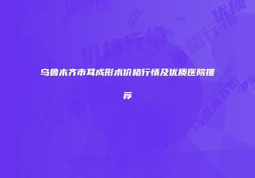 乌鲁木齐市耳成形术价格行情及优质医院推荐