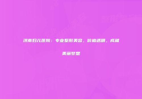济南妇儿医院：专业整形美容，价格透明，成就美丽梦想