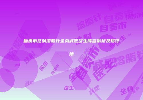 自贡市注射溶脂针全身减肥医生阵容解析及排行榜