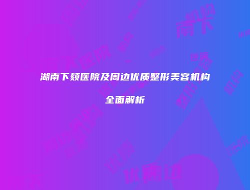 湖南下颏医院及周边优质整形美容机构全面解析