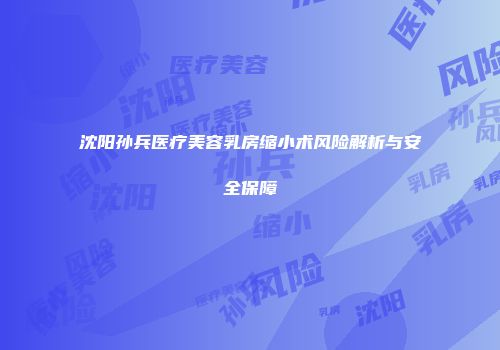 沈阳孙兵医疗美容乳房缩小术风险解析与安全保障