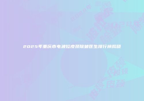 2025年重庆市电波拉皮颈除皱医生排行榜揭晓