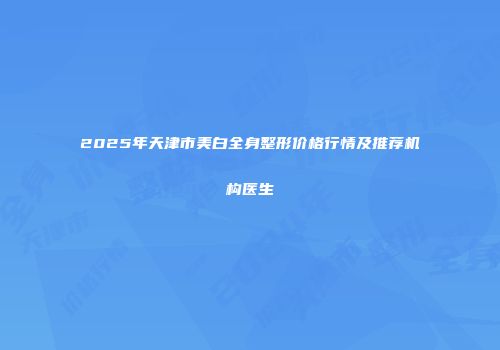2025年天津市美白全身整形价格行情及推荐机构医生