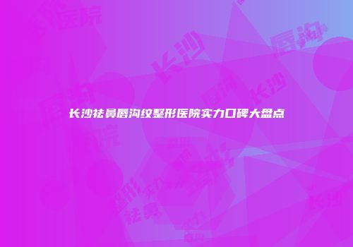 长沙祛鼻唇沟纹整形医院实力口碑大盘点