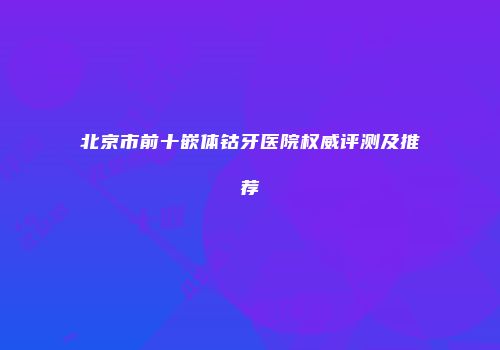 北京市前十嵌体钴牙医院权威评测及推荐