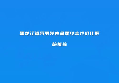 黑龙江省阿罗婷去鱼尾纹高性价比医院推荐