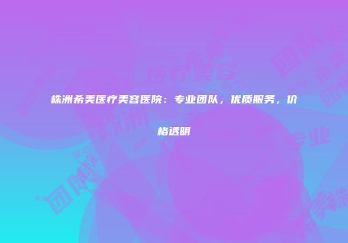株洲希美医疗美容医院：专业团队，优质服务，价格透明
